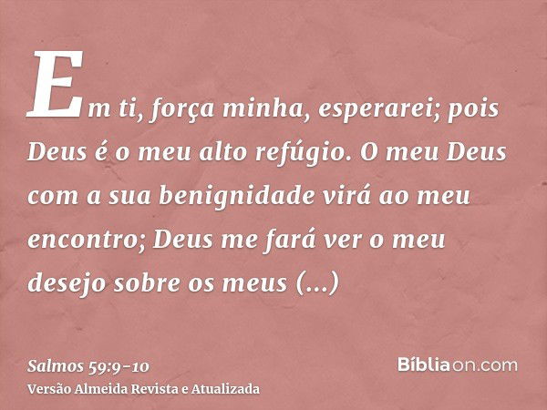 Em ti, força minha, esperarei; pois Deus é o meu alto refúgio.O meu Deus com a sua benignidade virá ao meu encontro; Deus me fará ver o meu desejo sobre os meus