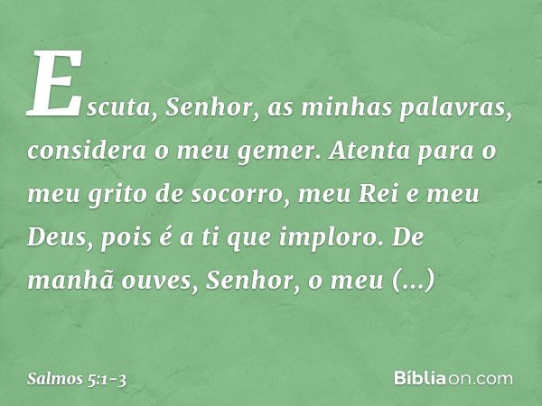 Escuta, Senhor, as minhas palavras,
considera o meu gemer. Atenta para o meu grito de socorro,
meu Rei e meu Deus,
pois é a ti que imploro. De manhã ouves, Senh