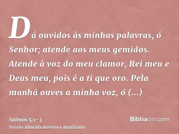 Dá ouvidos às minhas palavras, ó Senhor; atende aos meus gemidos.Atende à voz do meu clamor, Rei meu e Deus meu, pois é a ti que oro.Pela manhã ouves a minha vo