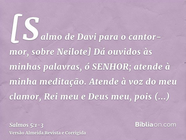 [Salmo de Davi para o cantor-mor, sobre Neilote] Dá ouvidos às minhas palavras, ó SENHOR; atende à minha meditação.Atende à voz do meu clamor, Rei meu e Deus me