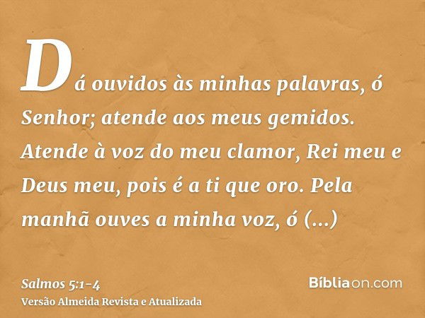 Dá ouvidos às minhas palavras, ó Senhor; atende aos meus gemidos.Atende à voz do meu clamor, Rei meu e Deus meu, pois é a ti que oro.Pela manhã ouves a minha vo