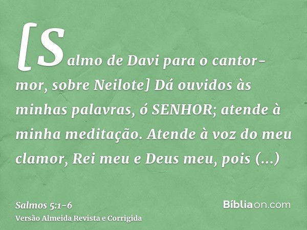 [Salmo de Davi para o cantor-mor, sobre Neilote] Dá ouvidos às minhas palavras, ó SENHOR; atende à minha meditação.Atende à voz do meu clamor, Rei meu e Deus me