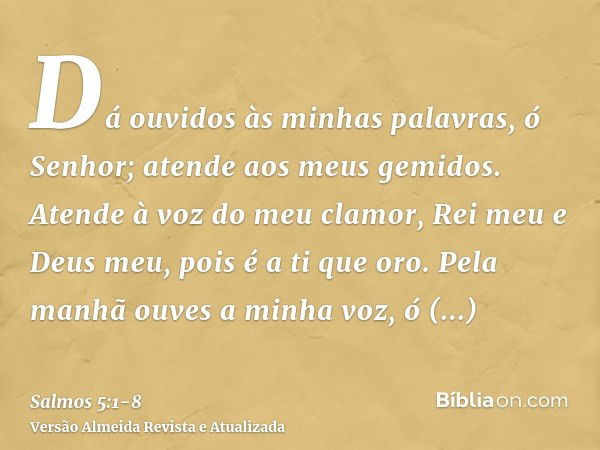 Dá ouvidos às minhas palavras, ó Senhor; atende aos meus gemidos.Atende à voz do meu clamor, Rei meu e Deus meu, pois é a ti que oro.Pela manhã ouves a minha vo