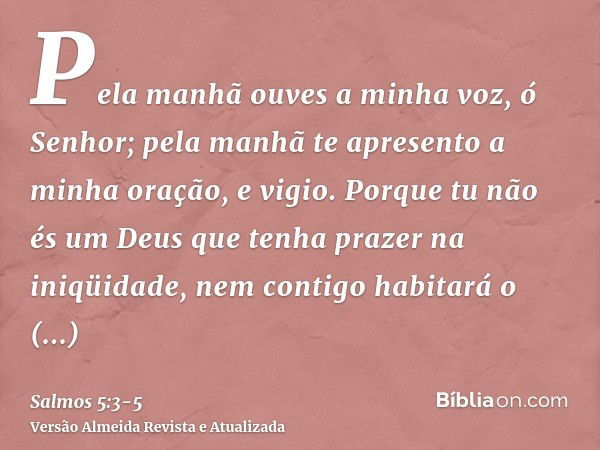 Pela manhã ouves a minha voz, ó Senhor; pela manhã te apresento a minha oração, e vigio.Porque tu não és um Deus que tenha prazer na iniqüidade, nem contigo hab