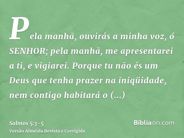 Pela manhã, ouvirás a minha voz, ó SENHOR; pela manhã, me apresentarei a ti, e vigiarei.Porque tu não és um Deus que tenha prazer na iniqüidade, nem contigo hab