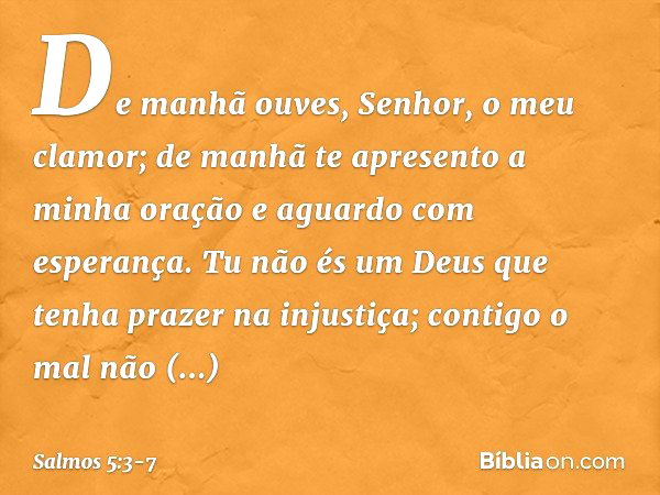 De manhã ouves, Senhor, o meu clamor;
de manhã te apresento a minha oração
e aguardo com esperança. Tu não és um Deus
que tenha prazer na injustiça;
contigo o m