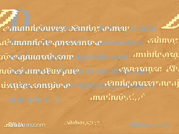 De manhã ouves, Senhor, o meu clamor;
de manhã te apresento a minha oração
e aguardo com esperança. Tu não és um Deus
que tenha prazer na injustiça;
contigo o m