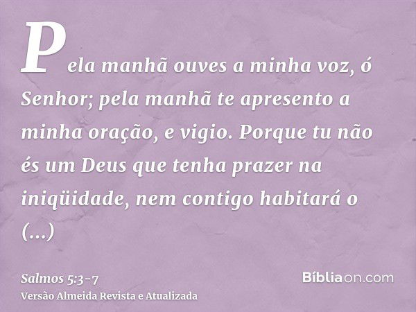 Pela manhã ouves a minha voz, ó Senhor; pela manhã te apresento a minha oração, e vigio.Porque tu não és um Deus que tenha prazer na iniqüidade, nem contigo hab