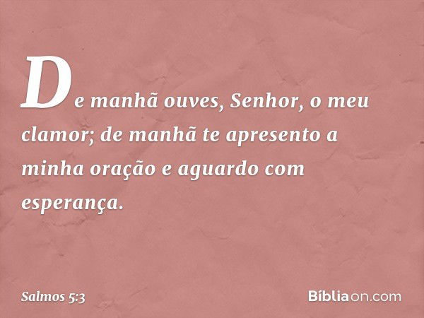 De manhã ouves, Senhor, o meu clamor;
de manhã te apresento a minha oração
e aguardo com esperança. -- Salmo 5:3