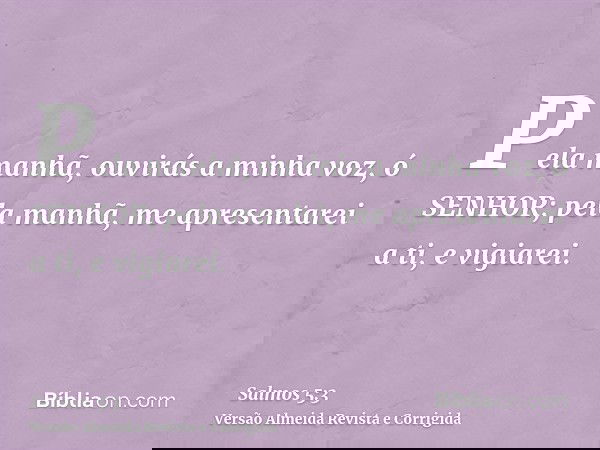 Pela manhã, ouvirás a minha voz, ó SENHOR; pela manhã, me apresentarei a ti, e vigiarei.