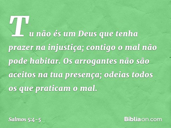 Tu não és um Deus
que tenha prazer na injustiça;
contigo o mal não pode habitar. Os arrogantes não são aceitos
na tua presença;
odeias todos os que praticam o m