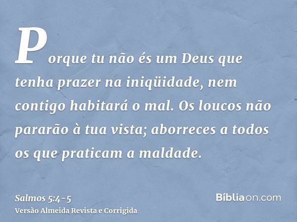 Porque tu não és um Deus que tenha prazer na iniqüidade, nem contigo habitará o mal.Os loucos não pararão à tua vista; aborreces a todos os que praticam a malda