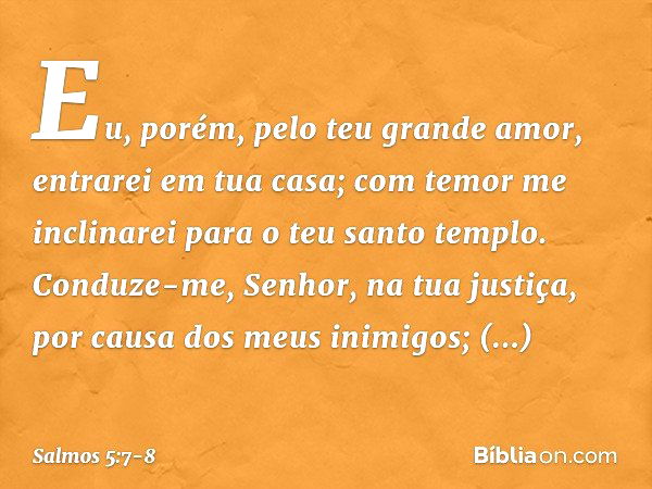 Eu, porém, pelo teu grande amor, entrarei em tua casa; com temor me inclinarei para o teu santo templo. Conduze-me, Senhor, na tua justiça, por causa dos meus i