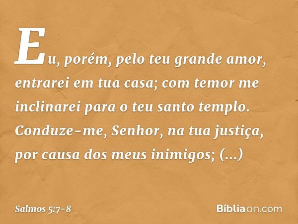 Eu, porém, pelo teu grande amor, entrarei em tua casa; com temor me inclinarei para o teu santo templo. Conduze-me, Senhor, na tua justiça, por causa dos meus i