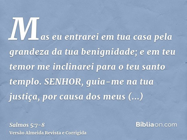 Mas eu entrarei em tua casa pela grandeza da tua benignidade; e em teu temor me inclinarei para o teu santo templo.SENHOR, guia-me na tua justiça, por causa dos