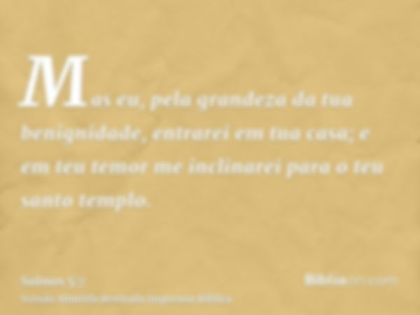 Mas eu, pela grandeza da tua benignidade, entrarei em tua casa; e em teu temor me inclinarei para o teu santo templo.