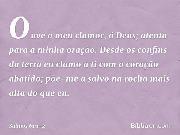 Ouve o meu clamor, ó Deus;
atenta para a minha oração. Desde os confins da terra eu clamo a ti
com o coração abatido;
põe-me a salvo na rocha mais alta do que e