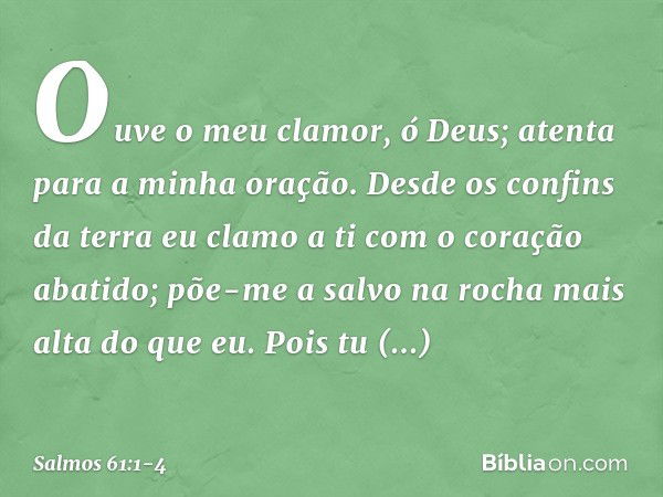 Ouve o meu clamor, ó Deus;
atenta para a minha oração. Desde os confins da terra eu clamo a ti
com o coração abatido;
põe-me a salvo na rocha mais alta do que e