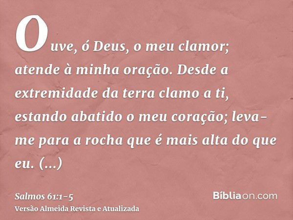 Ouve, ó Deus, o meu clamor; atende à minha oração.Desde a extremidade da terra clamo a ti, estando abatido o meu coração; leva-me para a rocha que é mais alta d