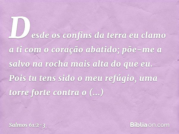 Desde os confins da terra eu clamo a ti
com o coração abatido;
põe-me a salvo na rocha mais alta do que eu. Pois tu tens sido o meu refúgio,
uma torre forte con