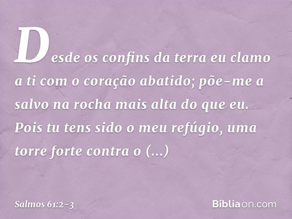 Desde os confins da terra eu clamo a ti
com o coração abatido;
põe-me a salvo na rocha mais alta do que eu. Pois tu tens sido o meu refúgio,
uma torre forte con