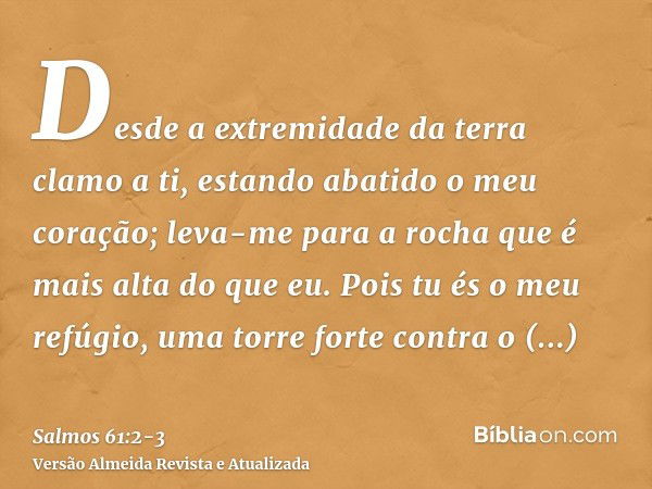 Desde a extremidade da terra clamo a ti, estando abatido o meu coração; leva-me para a rocha que é mais alta do que eu.Pois tu és o meu refúgio, uma torre forte