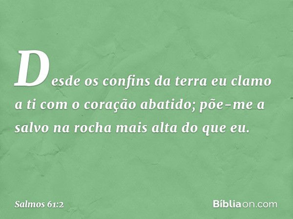 Desde os confins da terra eu clamo a ti
com o coração abatido;
põe-me a salvo na rocha mais alta do que eu. -- Salmo 61:2