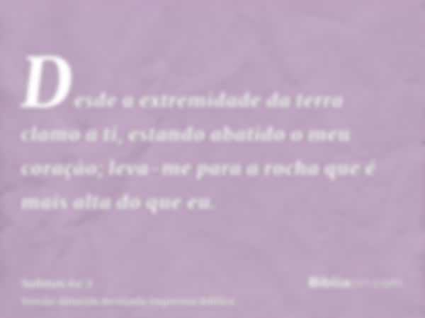 Desde a extremidade da terra clamo a ti, estando abatido o meu coração; leva-me para a rocha que é mais alta do que eu.