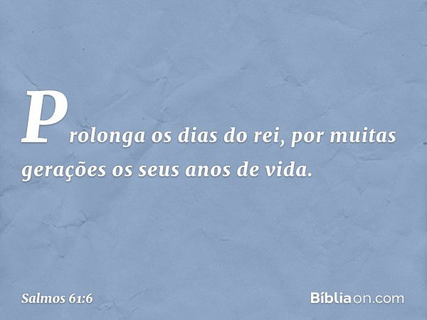 Prolonga os dias do rei,
por muitas gerações os seus anos de vida. -- Salmo 61:6