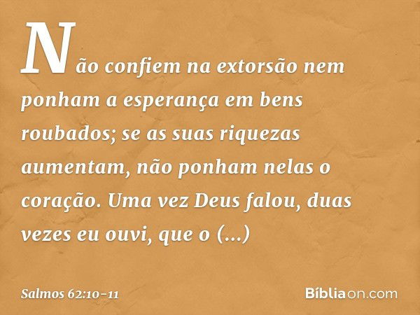 Não confiem na extorsão
nem ponham a esperança em bens roubados;
se as suas riquezas aumentam,
não ponham nelas o coração. Uma vez Deus falou,
duas vezes eu ouv