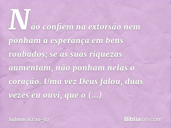 Não confiem na extorsão
nem ponham a esperança em bens roubados;
se as suas riquezas aumentam,
não ponham nelas o coração. Uma vez Deus falou,
duas vezes eu ouv