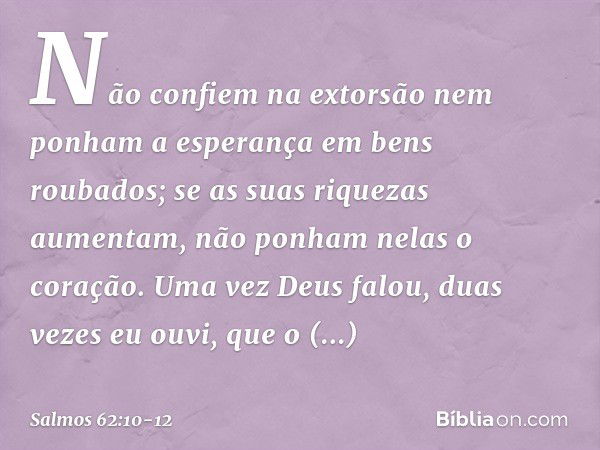 Não confiem na extorsão
nem ponham a esperança em bens roubados;
se as suas riquezas aumentam,
não ponham nelas o coração. Uma vez Deus falou,
duas vezes eu ouv