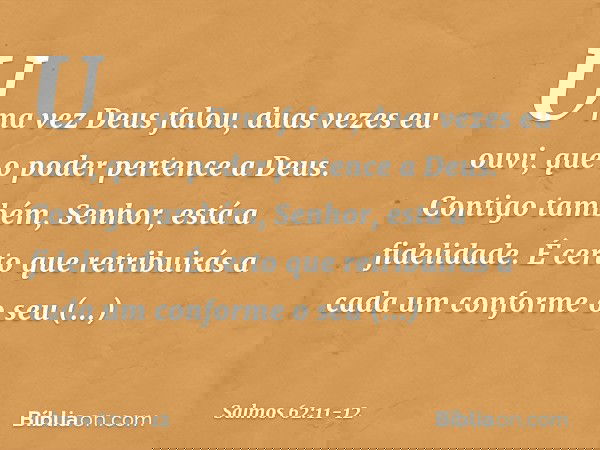Uma vez Deus falou,
duas vezes eu ouvi,
que o poder pertence a Deus. Contigo também, Senhor, está a fidelidade.
É certo que retribuirás a cada um
conforme o seu