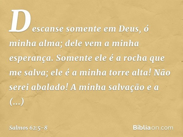 Descanse somente em Deus,
ó minha alma;
dele vem a minha esperança. Somente ele é a rocha que me salva;
ele é a minha torre alta! Não serei abalado! A minha sal