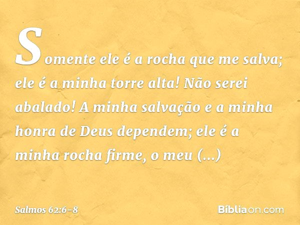 Somente ele é a rocha que me salva;
ele é a minha torre alta! Não serei abalado! A minha salvação e a minha honra
de Deus dependem;
ele é a minha rocha firme, o