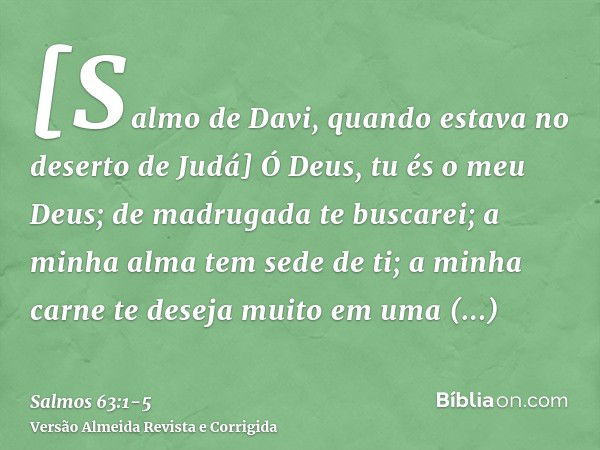 [Salmo de Davi, quando estava no deserto de Judá] Ó Deus, tu és o meu Deus; de madrugada te buscarei; a minha alma tem sede de ti; a minha carne te deseja muito