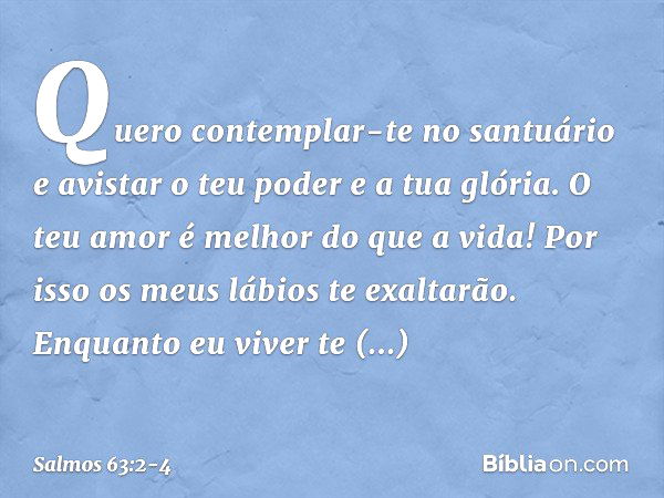 Quero contemplar-te no santuário
e avistar o teu poder e a tua glória. O teu amor é melhor do que a vida!
Por isso os meus lábios te exaltarão. Enquanto eu vive