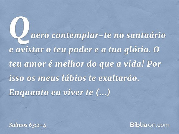 Quero contemplar-te no santuário
e avistar o teu poder e a tua glória. O teu amor é melhor do que a vida!
Por isso os meus lábios te exaltarão. Enquanto eu vive