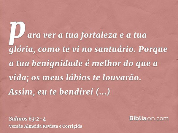 para ver a tua fortaleza e a tua glória, como te vi no santuário.Porque a tua benignidade é melhor do que a vida; os meus lábios te louvarão.Assim, eu te bendir