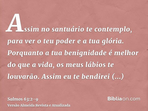 Assim no santuário te contemplo, para ver o teu poder e a tua glória.Porquanto a tua benignidade é melhor do que a vida, os meus lábios te louvarão.Assim eu te 