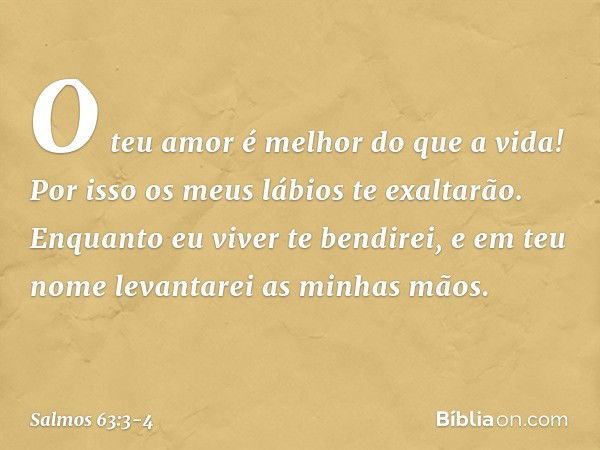 O teu amor é melhor do que a vida!
Por isso os meus lábios te exaltarão. Enquanto eu viver te bendirei,
e em teu nome levantarei as minhas mãos. -- Salmo 63:3-4