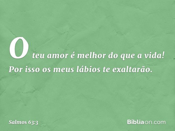 O teu amor é melhor do que a vida!
Por isso os meus lábios te exaltarão. -- Salmo 63:3