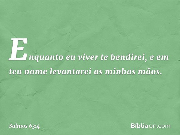 Enquanto eu viver te bendirei,
e em teu nome levantarei as minhas mãos. -- Salmo 63:4