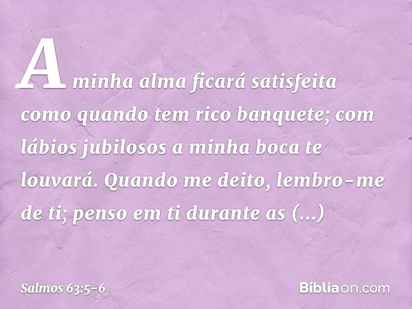 A minha alma ficará satisfeita
como quando tem rico banquete;
com lábios jubilosos a minha boca te louvará. Quando me deito, lembro-me de ti;
penso em ti durant