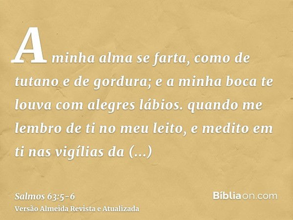 A minha alma se farta, como de tutano e de gordura; e a minha boca te louva com alegres lábios.quando me lembro de ti no meu leito, e medito em ti nas vigílias 