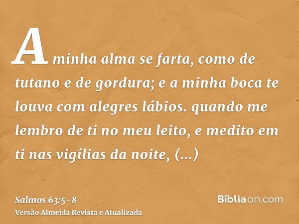 A minha alma se farta, como de tutano e de gordura; e a minha boca te louva com alegres lábios.quando me lembro de ti no meu leito, e medito em ti nas vigílias 