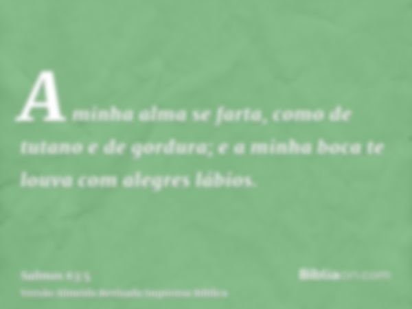 A minha alma se farta, como de tutano e de gordura; e a minha boca te louva com alegres lábios.