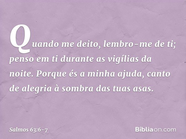 Quando me deito, lembro-me de ti;
penso em ti durante as vigílias da noite. Porque és a minha ajuda,
canto de alegria à sombra das tuas asas. -- Salmo 63:6-7