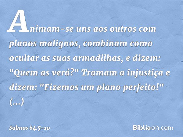 Animam-se uns aos outros
com planos malignos,
combinam como ocultar as suas armadilhas,
e dizem: "Quem as verá?" Tramam a injustiça e dizem:
"Fizemos um plano p