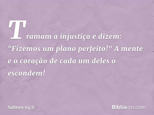 Tramam a injustiça e dizem:
"Fizemos um plano perfeito!"
A mente e o coração de cada um deles
o escondem! -- Salmo 64:6